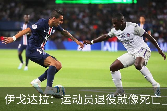 伊戈达拉：运动员退役就像死亡 迷茫挣扎时会看自己集锦重塑信念